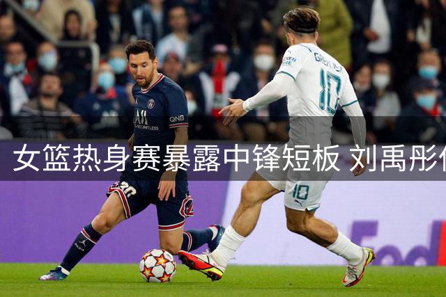 女篮热身赛暴露中锋短板 刘禹彤低迷表现引质疑
