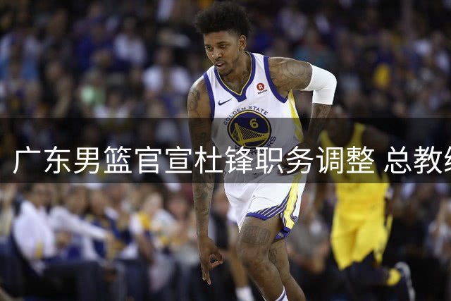 广东男篮官宣杜锋职务调整 总教练新角色开启新征程