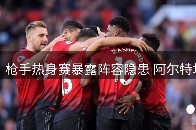 枪手热身赛暴露阵容隐患 阿尔特塔坦言廷贝尔复出仍需等待