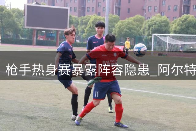 枪手热身赛暴露阵容隐患 阿尔特塔坦言廷贝尔复出仍需等待